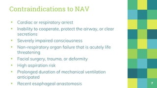 Contraindications to NAV
▪ Cardiac or respiratory arrest
▪ Inability to cooperate, protect the airway, or clear
secretions
▪ Severely impaired consciousness
▪ Non-respiratory organ failure that is acutely life
threatening
▪ Facial surgery, trauma, or deformity
▪ High aspiration risk
▪ Prolonged duration of mechanical ventilation
anticipated
▪ Recent esophageal anastomosis 7
 