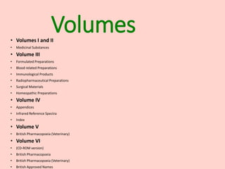 Volumes
• Volumes I and II
• Medicinal Substances
• Volume III
• Formulated Preparations
• Blood related Preparations
• Immunological Products
• Radiopharmaceutical Preparations
• Surgical Materials
• Homeopathic Preparations
• Volume IV
• Appendices
• Infrared Reference Spectra
• Index
• Volume V
• British Pharmacopoeia (Veterinary)
• Volume VI
• (CD-ROM version)
• British Pharmacopoeia
• British Pharmacopoeia (Veterinary)
• British Approved Names
 
