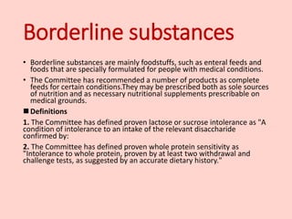 Borderline substances
• Borderline substances are mainly foodstuffs, such as enteral feeds and
foods that are specially formulated for people with medical conditions.
• The Committee has recommended a number of products as complete
feeds for certain conditions.They may be prescribed both as sole sources
of nutrition and as necessary nutritional supplements prescribable on
medical grounds.
 Definitions
1. The Committee has defined proven lactose or sucrose intolerance as "A
condition of intolerance to an intake of the relevant disaccharide
confirmed by:
2. The Committee has defined proven whole protein sensitivity as
"Intolerance to whole protein, proven by at least two withdrawal and
challenge tests, as suggested by an accurate dietary history."
 