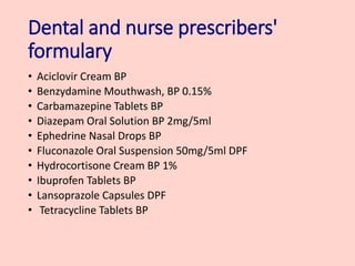 Dental and nurse prescribers'
formulary
• Aciclovir Cream BP
• Benzydamine Mouthwash, BP 0.15%
• Carbamazepine Tablets BP
• Diazepam Oral Solution BP 2mg/5ml
• Ephedrine Nasal Drops BP
• Fluconazole Oral Suspension 50mg/5ml DPF
• Hydrocortisone Cream BP 1%
• Ibuprofen Tablets BP
• Lansoprazole Capsules DPF
• Tetracycline Tablets BP
 