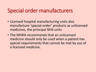 Special order manufacturers
• Licensed hospital manufacturing units also
manufacture ‘special-order’ products as unlicensed
medicines, the principal NHS units
• The MHRA recommends that an unlicensed
medicine should only be used when a patient has
special requirements that cannot be met by use of
a licensed medicine.
 