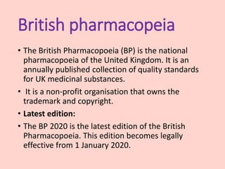 British pharmacopeia
• The British Pharmacopoeia (BP) is the national
pharmacopoeia of the United Kingdom. It is an
annually published collection of quality standards
for UK medicinal substances.
• It is a non-profit organisation that owns the
trademark and copyright.
• Latest edition:
• The BP 2020 is the latest edition of the British
Pharmacopoeia. This edition becomes legally
effective from 1 January 2020.
 