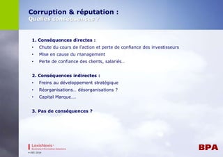 Corruption & réputation : 
Quelles conséquences ? 
1. Conséquences directes : 
• Chute du cours de l’action et perte de confiance des investisseurs 
• Mise en cause du management 
• Perte de confiance des clients, salariés… 
2. Conséquences indirectes : 
• Freins au développement stratégique 
• Réorganisations… désorganisations ? 
• Capital Marque…. 
3. Pas de conséquences ? 
4-DEC-2014 
 