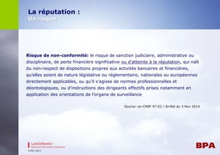Risque de non-conformité: le risque de sanction judiciaire, administrative ou 
disciplinaire, de perte financière significative ou d’atteinte à la réputation, qui naît 
du non-respect de dispositions propres aux activités bancaires et financières, 
qu’elles soient de nature législative ou réglementaire, nationales ou européennes 
directement applicables, ou qu’il s’agisse de normes professionnelles et 
déontologiques, ou d’instructions des dirigeants effectifs prises notamment en 
application des orientations de l’organe de surveillance 
Source: ex-CRBF 97-02 / Arrêté du 3 Nov 2014 
La réputation : 
Un risque 
4-DEC-2014 
 