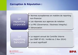 Corruption & Réputation : 
Le reporting 
4-DEC-2014 
• Normes européennes en matière de reporting 
non-financier 
• Les réponses aux agences de notation 
• Le PRI (Governance / Business Integrity) 
• Dénonciation 
Le 
reporting 
corporate 
• Le rapport annuel de Contrôle Interne 
(ex CRBF 97-02 / Arrêté du 3 Nov 2014) 
• Le seuil significatif 
Le 
reporting 
bancaire 
 