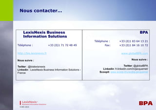 Nous contacter… 
LexisNexis Business 
Information Solutions 
Téléphone : +33 (0)1 71 72 48 49 
http://bis.lexisnexis.fr 
Nous suivre : 
Twitter : @bislexisnexis 
Linkedin : LexisNexis Business Information Solutions - 
France 
BPA 
Téléphone : +33 (0)1 83 64 13 21 
Fax: +33 (0)1 84 16 10 72 
www.globalBPA.com 
Nous suivre : 
Twitter: @globalBPA 
Linkedin: fr.linkedin.com/in/jacquemet/ 
Scoopit: www.scoop.it/u/andre-jacquemet 
4-DEC-2014 

