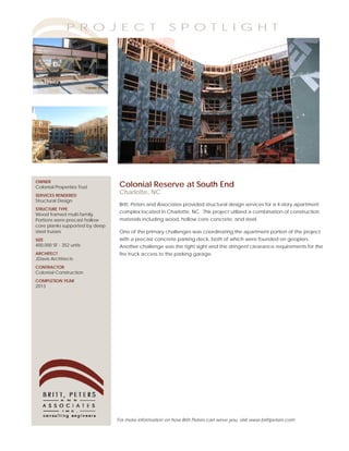 P R O J E C T                           S P O T L I G H T




OWNER
Colonial Properties Trust        Colonial Reserve at South End
SERVICES RENDERED
                                 Charlotte, NC
Structural Design
                                 Britt, Peters and Associates provided structural design services for a 4-story apartment
STRUCTURE TYPE
                                 complex located in Charlotte, NC. This project utilized a combination of construction
Wood framed multi-family.
Portions were precast hollow     materials including wood, hollow core concrete, and steel.
core planks supported by deep
steel trusses                    One of the primary challenges was coordinating the apartment portion of the project
SIZE                             with a precast concrete parking deck, both of which were founded on geopiers.
400,000 SF - 352 units           Another challenge was the tight sight and the stringent clearance requirements for the
ARCHITECT                        fire truck access to the parking garage.
JDavis Architects
CONTRACTOR
Colonial Construction
COMPLETION YEAR
2013




                                For more information on how Britt Peters can serve you, visit www.brittpeters.com
 