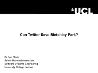 Can Twitter Save Bletchley Park? Dr Sue Black Senior Research Associate Software Systems Engineering University College London 