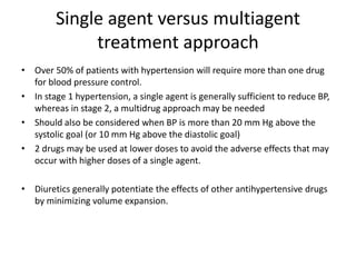 Single agent versus multiagent
treatment approach
• Over 50% of patients with hypertension will require more than one drug
for blood pressure control.
• In stage 1 hypertension, a single agent is generally sufficient to reduce BP,
whereas in stage 2, a multidrug approach may be needed
• Should also be considered when BP is more than 20 mm Hg above the
systolic goal (or 10 mm Hg above the diastolic goal)
• 2 drugs may be used at lower doses to avoid the adverse effects that may
occur with higher doses of a single agent.
• Diuretics generally potentiate the effects of other antihypertensive drugs
by minimizing volume expansion.
 