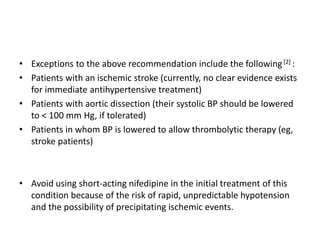 • Exceptions to the above recommendation include the following[2] :
• Patients with an ischemic stroke (currently, no clear evidence exists
for immediate antihypertensive treatment)
• Patients with aortic dissection (their systolic BP should be lowered
to < 100 mm Hg, if tolerated)
• Patients in whom BP is lowered to allow thrombolytic therapy (eg,
stroke patients)
• Avoid using short-acting nifedipine in the initial treatment of this
condition because of the risk of rapid, unpredictable hypotension
and the possibility of precipitating ischemic events.
 