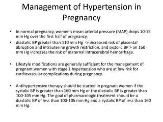 Management of Hypertension in
Pregnancy
• In normal pregnancy, women’s mean arterial pressure (MAP) drops 10-15
mm Hg over the first half of pregnancy.
• diastolic BP greater than 110 mm Hg -> increased risk of placental
abruption and intrauterine growth restriction, and systolic BP > an 160
mm Hg increases the risk of maternal intracerebral hemorrhage.
• Lifestyle modifications are generally sufficient for the management of
pregnant women with stage 1 hypertension who are at low risk for
cardiovascular complications during pregnancy.
• Antihypertensive therapy should be started in pregnant women if the
systolic BP is greater than 160 mm Hg or the diastolic BP is greater than
100-105 mm Hg. The goal of pharmacologic treatment should be a
diastolic BP of less than 100-105 mm Hg and a systolic BP of less than 160
mm Hg.
 