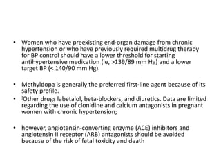 • Women who have preexisting end-organ damage from chronic
hypertension or who have previously required multidrug therapy
for BP control should have a lower threshold for starting
antihypertensive medication (ie, >139/89 mm Hg) and a lower
target BP (< 140/90 mm Hg).
• Methyldopa is generally the preferred first-line agent because of its
safety profile.
• ]Other drugs labetalol, beta-blockers, and diuretics. Data are limited
regarding the use of clonidine and calcium antagonists in pregnant
women with chronic hypertension;
• however, angiotensin-converting enzyme (ACE) inhibitors and
angiotensin II receptor (ARB) antagonists should be avoided
because of the risk of fetal toxicity and death
 
