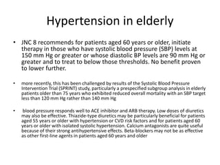 Hypertension in elderly
• JNC 8 recommends for patients aged 60 years or older, initiate
therapy in those who have systolic blood pressure (SBP) levels at
150 mm Hg or greater or whose diastolic BP levels are 90 mm Hg or
greater and to treat to below those thresholds. No benefit proven
to lower further.
• more recently, this has been challenged by results of the Systolic Blood Pressure
Intervention Trial (SPRINT) study, particularly a prespecified subgroup analysis in elderly
patients older than 75 years who exhibited reduced overall mortality with an SBP target
less than 120 mm Hg rather than 140 mm Hg
• blood pressure responds well to ACE inhibitor and ARB therapy. Low doses of diuretics
may also be effective. Thiazide-type diuretics may be particularly beneficial for patients
aged 55 years or older with hypertension or CVD risk factors and for patients aged 60
years or older with isolated systolic hypertension. Calcium antagonists are quite useful
because of their strong antihypertensive effects. Beta-blockers may not be as effective
as other first-line agents in patients aged 60 years and older
 
