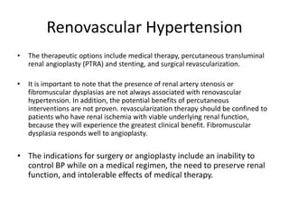 Renovascular Hypertension
• The therapeutic options include medical therapy, percutaneous transluminal
renal angioplasty (PTRA) and stenting, and surgical revascularization.
• It is important to note that the presence of renal artery stenosis or
fibromuscular dysplasias are not always associated with renovascular
hypertension. In addition, the potential benefits of percutaneous
interventions are not proven. revascularization therapy should be confined to
patients who have renal ischemia with viable underlying renal function,
because they will experience the greatest clinical benefit. Fibromuscular
dysplasia responds well to angioplasty.
• The indications for surgery or angioplasty include an inability to
control BP while on a medical regimen, the need to preserve renal
function, and intolerable effects of medical therapy.
 