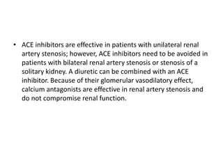 • ACE inhibitors are effective in patients with unilateral renal
artery stenosis; however, ACE inhibitors need to be avoided in
patients with bilateral renal artery stenosis or stenosis of a
solitary kidney. A diuretic can be combined with an ACE
inhibitor. Because of their glomerular vasodilatory effect,
calcium antagonists are effective in renal artery stenosis and
do not compromise renal function.
 