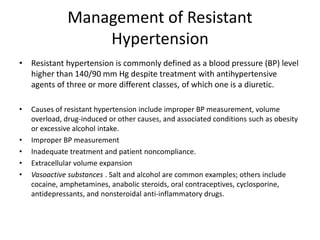 Management of Resistant
Hypertension
• Resistant hypertension is commonly defined as a blood pressure (BP) level
higher than 140/90 mm Hg despite treatment with antihypertensive
agents of three or more different classes, of which one is a diuretic.
• Causes of resistant hypertension include improper BP measurement, volume
overload, drug-induced or other causes, and associated conditions such as obesity
or excessive alcohol intake.
• Improper BP measurement
• Inadequate treatment and patient noncompliance.
• Extracellular volume expansion
• Vasoactive substances . Salt and alcohol are common examples; others include
cocaine, amphetamines, anabolic steroids, oral contraceptives, cyclosporine,
antidepressants, and nonsteroidal anti-inflammatory drugs.
 