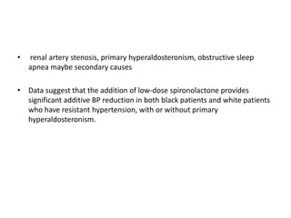 • renal artery stenosis, primary hyperaldosteronism, obstructive sleep
apnea maybe secondary causes
• Data suggest that the addition of low-dose spironolactone provides
significant additive BP reduction in both black patients and white patients
who have resistant hypertension, with or without primary
hyperaldosteronism.
 