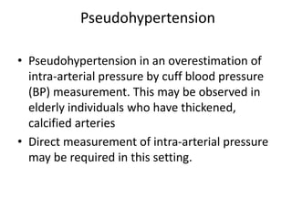 Pseudohypertension
• Pseudohypertension in an overestimation of
intra-arterial pressure by cuff blood pressure
(BP) measurement. This may be observed in
elderly individuals who have thickened,
calcified arteries
• Direct measurement of intra-arterial pressure
may be required in this setting.
 