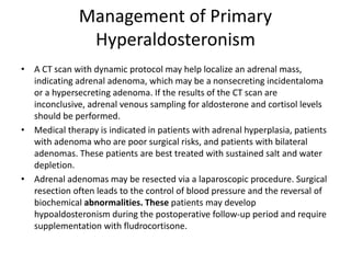Management of Primary
Hyperaldosteronism
• A CT scan with dynamic protocol may help localize an adrenal mass,
indicating adrenal adenoma, which may be a nonsecreting incidentaloma
or a hypersecreting adenoma. If the results of the CT scan are
inconclusive, adrenal venous sampling for aldosterone and cortisol levels
should be performed.
• Medical therapy is indicated in patients with adrenal hyperplasia, patients
with adenoma who are poor surgical risks, and patients with bilateral
adenomas. These patients are best treated with sustained salt and water
depletion.
• Adrenal adenomas may be resected via a laparoscopic procedure. Surgical
resection often leads to the control of blood pressure and the reversal of
biochemical abnormalities. These patients may develop
hypoaldosteronism during the postoperative follow-up period and require
supplementation with fludrocortisone.
 