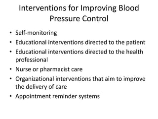 Interventions for Improving Blood
Pressure Control
• Self-monitoring
• Educational interventions directed to the patient
• Educational interventions directed to the health
professional
• Nurse or pharmacist care
• Organizational interventions that aim to improve
the delivery of care
• Appointment reminder systems
 