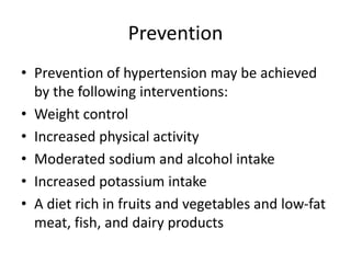 Prevention
• Prevention of hypertension may be achieved
by the following interventions:
• Weight control
• Increased physical activity
• Moderated sodium and alcohol intake
• Increased potassium intake
• A diet rich in fruits and vegetables and low-fat
meat, fish, and dairy products
 