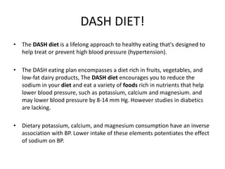 DASH DIET!
• The DASH diet is a lifelong approach to healthy eating that's designed to
help treat or prevent high blood pressure (hypertension).
• The DASH eating plan encompasses a diet rich in fruits, vegetables, and
low-fat dairy products, The DASH diet encourages you to reduce the
sodium in your diet and eat a variety of foods rich in nutrients that help
lower blood pressure, such as potassium, calcium and magnesium. and
may lower blood pressure by 8-14 mm Hg. However studies in diabetics
are lacking.
• Dietary potassium, calcium, and magnesium consumption have an inverse
association with BP. Lower intake of these elements potentiates the effect
of sodium on BP.
 