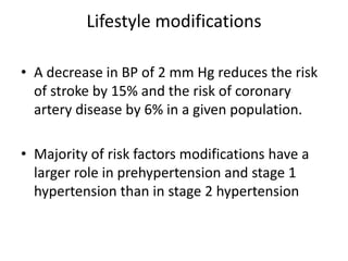 Lifestyle modifications
• A decrease in BP of 2 mm Hg reduces the risk
of stroke by 15% and the risk of coronary
artery disease by 6% in a given population.
• Majority of risk factors modifications have a
larger role in prehypertension and stage 1
hypertension than in stage 2 hypertension
 