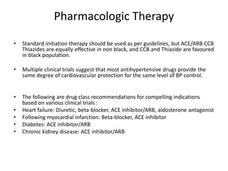Pharmacologic Therapy
• Standard initiation therapy should be used as per guidelines, but ACE/ARB CCB
Thiazides are equally effective in non black, and CCB and Thiazide are favoured
in black population.
• Multiple clinical trials suggest that most antihypertensive drugs provide the
same degree of cardiovascular protection for the same level of BP control.
• The following are drug class recommendations for compelling indications
based on various clinical trials :
• Heart failure: Diuretic, beta-blocker, ACE inhibitor/ARB, aldosterone antagonist
• Following myocardial infarction: Beta-blocker, ACE inhibitor
• Diabetes: ACE inhibitor/ARB
• Chronic kidney disease: ACE inhibitor/ARB
 