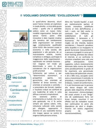 Baglietto & Partners Articles, Maggio_2019 Pagina: 2
In quest’ultimo decennio, alcuni
autori hanno iniziato ad esplicitare
in modo diretto - e ricco della giusta
enfasi - quello che si potrebbe
vedere come un nuovo meta-
modello organizzativo. Sempre più
spesso hanno posto sfide
innovative e dato risposte creative
alla tematica del cambiamento
delle organizzazioni nei contesti
oggi sinteticamente qualificabili
come VUCA. Alle tensioni create in
economia e nella società, alle
popolazioni e alle persone, da un
macrosistema volatile, incerto,
complesso e ambiguo, purtroppo la
maggioranza delle organizzazioni -
soprattutto nei contesti business -
non reagisce nel modo più
determinato e sano. Si deve
considerare che le organizzazioni
profit-oriented resistono
fortemente, per cultura e per
“determinismo economico”, a
prospettive aperte, non
gerarchiche, non orientate ad
obiettivi di breve termine, non
orientate al comando e controllo –
a prescindere dai formali, ripetitivi
e ritualistici tributi nei confronti di
una leadership di volta in volta
diffusa o servant o inspirational.
Una ossessiva pratica di
orientamento ai risultati, che non è
solo gestionale, ma si fa anche
sempre più spesso valore, mito,
istituzione culturale nella società
più allargata, rappresenta il
dominio di una razionalità tecnica
che troppo spesso va contro le
esigenze della persona umana.
VOGLIAMO DIVENTARE “EVOLUZIONARI”?
Cambiamento
VUCA
TAG CLOUD
consapevolezza
psicologia
organizzazioni
HR
olocrazia
innovazione
cambiamento
Giuseppe De Feo
Associate Partner at
Baglietto & Partners
giuseppe.defeo@ba
gliettoandpartners.it
Altro che “società liquida”, si può
più realisticamente parlare di
società monolitica solidificata
intorno al mito dell’efficienza a
tutti i costi, nei fatti anche in
contrasto con l’efficacia, la
soddisfazione di tutti gli
stakeholder, il benessere e il
buonsenso. Per comprendere
meglio ciò che intendo, basterà
considerare i frequenti paradossi
della stupidità in cui incappano le
grandi burocrazie meccanicistiche;
o pensare ai progetti in corso per il
brain hacking, promossi dai colossi
di Internet, al cui confronto le
intuizioni orwelliani sono solo una
pallida anticipazione. Come
sappiamo, culture ossessivamente
dominate dalla ricerca dei risultati
sono paradossalmente in grado di
far esprimere una percentuale
molto bassa del potenziale umano,
il 20 o 30% circa, occupate come
sono a massimizzare il controllo, le
procedure, i meccanismi di filtro e
di blocco, i sistemi di conformismo.
E in più funzionano per le persone
alla stessa stregua del ruolo
giocato dalla dopamina all’interno
dei meccanismi chimico-biologici
del corpo umano: è una “droga”
che dà soddisfazione forte nel
breve tempo, esaurisce il suo
effetto così da richiedere nuove
dosi continuative (si pensi alla
dipendenza da alcol e droghe,
favorita nel nostro organismo
proprio da questo
neurotrasmettitore).
 
