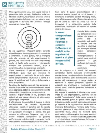 Baglietto & Partners Articles, Maggio_2019
Una organizzazione sana, che sappia liberare il
potenziale delle persone, fondandosi sulla loro
libertà e creatività, favorisce un processo simile a
quello attivato dall’ossitocina, un piacere sano,
appagante e duraturo che produce l’energia
necessaria a nuove sfide.
Le più aggiornate riflessioni contro corrente
rispondono con un atteggiamento critico radicale
e umanistico. In altre parole, non si rivolgono
solo alle aziende, né alle organizzazioni in
genere, ma collocano la sfida del cambiamento
anche al livello della persona – valorizzando
dunque una prospettiva olistica, etica e
umanistica, oltre che economico-aziendale.
Viene identificato il perché organizzativo e
individuale quale leva per rifondare le
organizzazioni – mettendo in secondo piano
come semplicemente strumentali il come e il
cosa. Si sottolinea poi il valore dell’empatia e
della prospettiva:
la prima, dal duplice punto di vista personale e
sociale; la seconda, nel senso di indicare il valore
di un approccio globale e potenzialmente infinito
ai temi della competizione, come crescita e
costante miglioramento di sé, piuttosto che
ridursi ad una visione ristretta di lotta contro
ogni singolo competitor.
È affascinante la possibilità di leggere la storia
dell’evoluzione dei modelli organizzativi
attraverso i secoli, in parallelo con la crescita
sociale e di consapevolezza dell’uomo, così come
dei paradigmi tecnologici e politici. Ciò per
arrivare ad affermare l’esigenza, oggi, di un
nuovo modello complessivo di governo
dell’economia e della società – coerente con la
crescita della nuova consapevolezza dell’uomo.
Gran parte di queste argomentazioni, ed i
numerosi esempi pratici su cui si basano, ci
rimandano al concetto dei Self Managing Team,
nient’affatto nuovo nelle riflessioni accademiche
(se ne parla da oltre 20 anni). Ciò che è
innovativo è la prospettiva radicale della
dimensione individuale all’interno di questa
visione del mondo:
Il ruolo delle aziende
più consapevoli e dei
leader più attenti ai
profili etici e
umanistici sarà quello
di trovare una via
specifica e distintiva
per coniugare queste
nuove concezioni
dell’uomo e
dell’organizzazione e
questi nuovi modi di
gestione – già
realizzati, del resto, in
molti esempi
pionieristici –
con le esigenze e i vincoli dei contesti
competitivi. Come elaborare creativamente
questa visione complessa di tutte le criticità che
ci sono di fronte, come la riflessione anche nel
campo del management ci possa aiutare a
realizzare il nostro personale approdo in
orizzonti più gratificanti e rassicuranti degli
attuali, sono i temi che possiamo individuare a
questo punto.
Nel seguire il desiderio di illustrare un nuovo
modo di fare organizzazione, coerente con le
qualità “evoluzionarie” della natura umana, in
questa seconda parte di questo testo voglio
indicare una delle possibili tracce di percorso per
gli individui e le organizzazioni. Ricordando la
metafora dell’ossitocina, l’ormone della felicità,
teniamo presente il meccanismo positivo del
cosiddetto flusso, attivo nei momenti della
nostra vita in cui le energie si liberano e scorrono
senza intoppi, e – presi in un’attività gratificante
– non ci rendiamo conto del passare del tempo e
produciamo liberi e felici.
la nuova
consapevolezza
dell’uomo
favorisce e
consente
l’affermarsi di
modelli socio-
organizzativi
aperti e di piena
responsabilità
diffusa.
Pagina: 3
 