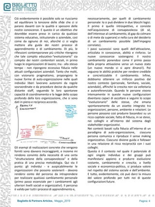 Baglietto & Partners Articles, Maggio_2019 Pagina: 4
Ciò evidentemente è possibile solo se riusciamo
ad equilibrare la tensione delle sfide che ci si
parano davanti con la qualità e spessore delle
nostre conoscenze. E questo è un obiettivo che
dovrebbe essere preso in carico da qualsiasi
sistema educativo, istituzionale o aziendale, così
come da ognuno di noi, allorché ci si voglia
mettere alla guida dei nostri processi di
apprendimento e di cambiamento. Di più, le
riflessioni contemporanee più critiche ritengono
che tale compito educativo-“evoluzionario” sia
compito dei nostri contenitori sociali, in primo
luogo le organizzazioni di lavoro; ma - allo stesso
tempo - non ripongono eccessiva fiducia nelle
attuali configurazioni aziendali. Tanto che molti,
con visionario pragmatismo, propongono le
nuove forme di auto-organizzazione nelle quali
individui liberi lavorano autonomi da regole
sovraordinate e da procedure decise da qualche
distante staff, seguendo le loro spontanee
capacità di coordinamento e la legge dello scopo
profondo della loro organizzazione, che si sono
dati in pieno e reciproco accordo.
Gli esempi di realizzazioni concrete che vengono
forniti sono davvero incoraggianti, e insieme mi
rendono convinto della necessità di una certa
“strutturazione della consapevolezza” e della
pratica di una precisa metodologia. Qui sta il
punto: gli individui - e auspicabilmente le
organizzazioni che possono sostenerli - devono
rendersi conto del percorso da intraprendere
per realizzare qualsiasi cambiamento personale
(primo passo essenziale per i cambiamenti agli
ulteriori livelli sociali e organizzativi). Il percorso
è valido per tutti i processi di apprendimento e,
necessariamente, per quelli di cambiamento
personale: lo si può dividere in due blocchi logici.
Il primo è quello introspettivo, e consiste
nell’acquisizione di consapevolezza (di sé,
dell’interesse al cambiamento, di gap da colmare
o di mete da superare) e nella cura del desiderio
di un cambiamento possibile (dell’impegno
correlato).
I passi successivi sono quelli dell’attivazione,
articolata in conoscenze, abilità e rinforzo. Le
nuove conoscenze sostengono il nostro
cambiamento ponendosi come il primo passo
della propria attivazione verso un nuovo stato
(un nuovo mondo ci si apre dinanzi!). Poi
seguono le abilità pratiche per rendere credibile
e concretizzabile il cambiamento. Infine,
dobbiamo ottenere un rinforzo positivo dal
nostro contesto (personale, familiare, sociale,
aziendale), affinché la crescita non sia velleitaria
e autoreferenziale. Quando le persone vivono
intensamente in queste nuove configurazioni
diventano capaci di ascoltare e seguire lo scopo
“evoluzionario” delle stesse, che emana
spontaneamente da un assetto integrato tra
organizzazioni, persone, ambiente e relazioni. Le
persone possono così produrre basandosi su un
ricco capitale sociale, fatto di fiducia, in se stessi,
nei colleghi e all’interno del sistema degli
stakeholder organizzativi.
Nei contesti basati sulla fiducia all’interno di un
paradigma di auto-organizzazione, ciascuna
persona comunica e riproduce il sense making
organizzativo. Ciascuno diviene guida e follower
in una relazione di ricca reciprocità con i suoi
colleghi.
Questo è il contesto nel quale il potenziale di
ogni singolo individuo e dei gruppi può
manifestarsi appieno e produrre evoluzione
costante, cambiamento e crescita; a livello
sociale e economico-politico, si produce valore
nel rispetto del sistema sociale e dell’ambiente.
E tutto, evidentemente, ciò può darci la misura
del valore profondo per tutti noi di queste
configurazioni future.
 
