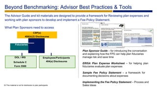 Plan Sponsor Guide – for introducing the conversation
and explaining how the FPS can help plan fiduciaries
manage risk and save time
ERISA Plan Expense Worksheet – for helping plan
fiduciaries evaluate plan expenses
Sample Fee Policy Statement – a framework for
documenting decisions about expenses
Implementing the Fee Policy Statement – Process and
Sales Ideas
Beyond Benchmarking: Advisor Best Practices & Tools
The Advisor Guide and kit materials are designed to provide a framework for Reviewing plan expenses and
working with plan sponsors to develop and implement a Fee Policy Statement.
What Plan Sponsors need to access
33 This material is not for distribution to plan participants
CSP(s)
408(b)(2) Disclosures
Fiduciaries
DOL / IRS
Schedule C
Form 5500
Employees/Participants
404(a) Disclosures
 