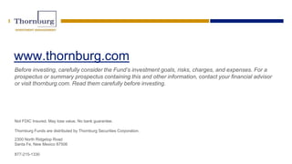 www.thornburg.com
Before investing, carefully consider the Fund’s investment goals, risks, charges, and expenses. For a
prospectus or summary prospectus containing this and other information, contact your financial advisor
or visit thornburg.com. Read them carefully before investing.
Not FDIC Insured. May lose value. No bank guarantee.
Thornburg Funds are distributed by Thornburg Securities Corporation.
2300 North Ridgetop Road
Santa Fe, New Mexico 87506
877-215-1330
 