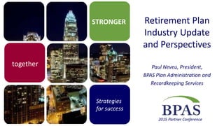 STRONGER
Strategies
for success
2015 Partner Conference
together
Retirement Plan
Industry Update
and Perspectives
Paul Neveu, President,
BPAS Plan Administration and
Recordkeeping Services
 