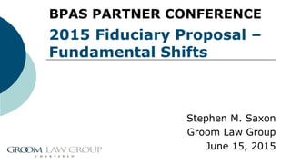 2015 Fiduciary Proposal –
Fundamental Shifts
Stephen M. Saxon
Groom Law Group
June 15, 2015
BPAS PARTNER CONFERENCE
 