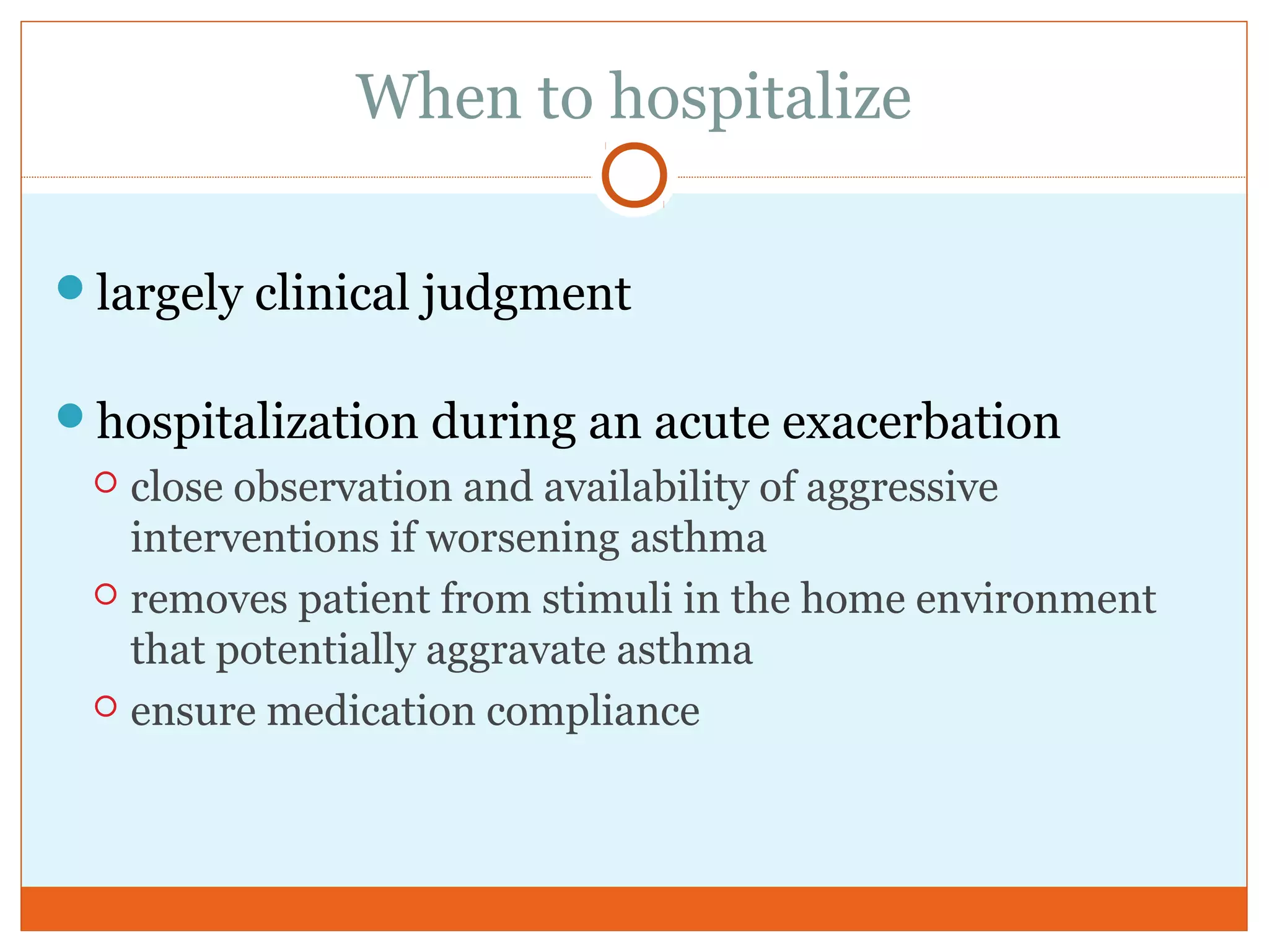 When to hospitalize
largely clinical judgment
hospitalization during an acute exacerbation
 close observation and availability of aggressive
interventions if worsening asthma
 removes patient from stimuli in the home environment
that potentially aggravate asthma
 ensure medication compliance
 