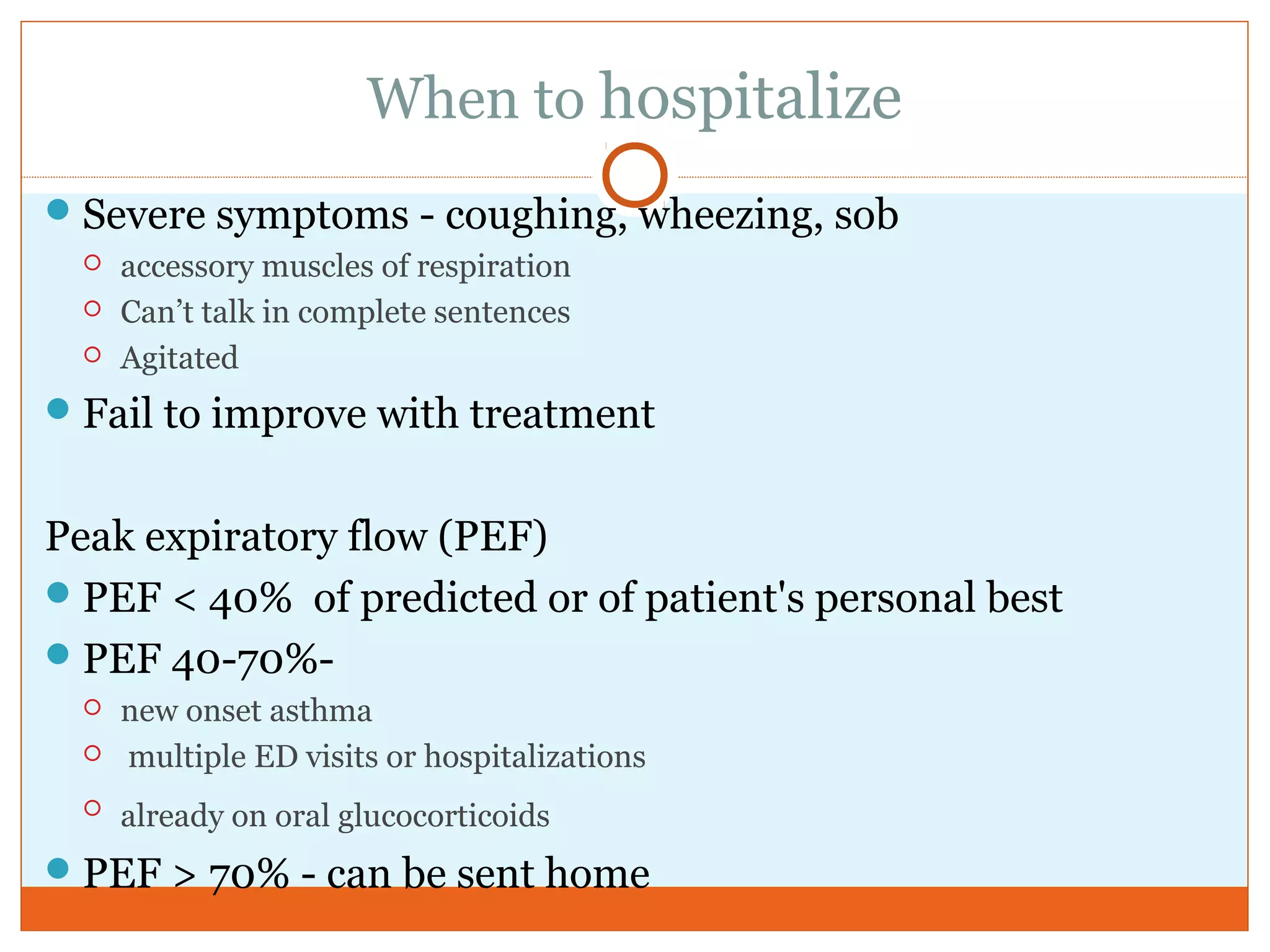 When to hospitalize
Severe symptoms - coughing, wheezing, sob
 accessory muscles of respiration
 Can’t talk in complete sentences
 Agitated
Fail to improve with treatment
Peak expiratory flow (PEF)
PEF < 40% of predicted or of patient's personal best
PEF 40-70%-
 new onset asthma
 multiple ED visits or hospitalizations
 already on oral glucocorticoids
PEF > 70% - can be sent home
 