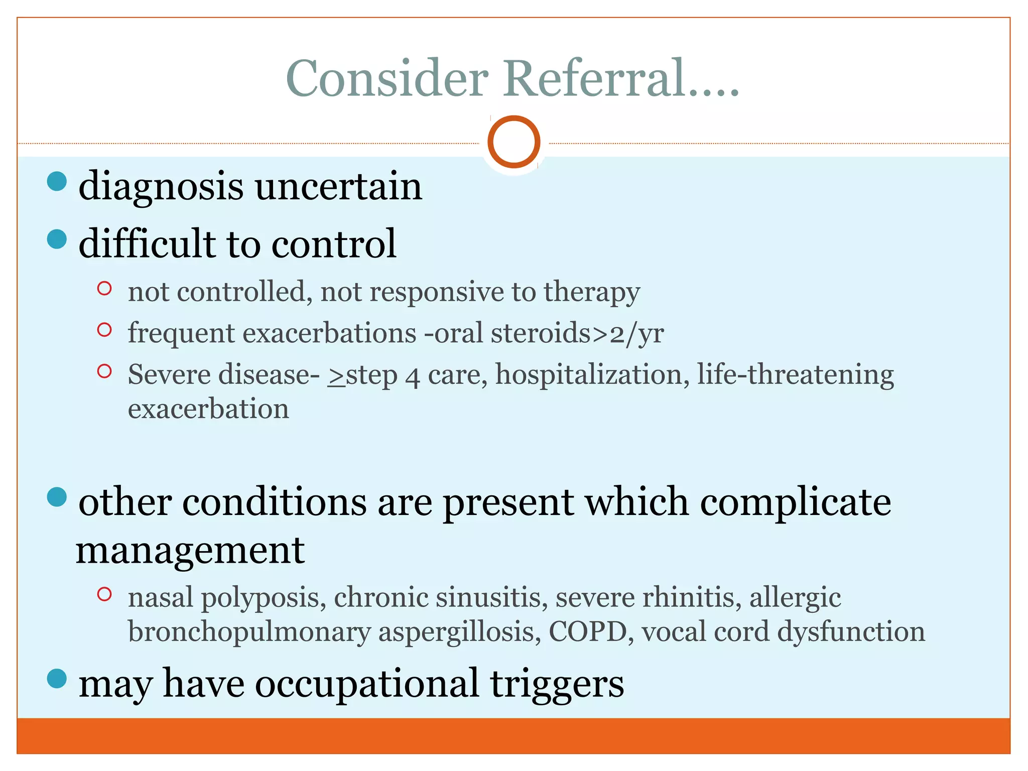 Consider Referral….
diagnosis uncertain
difficult to control
 not controlled, not responsive to therapy
 frequent exacerbations -oral steroids>2/yr
 Severe disease- >step 4 care, hospitalization, life-threatening
exacerbation
other conditions are present which complicate
management
 nasal polyposis, chronic sinusitis, severe rhinitis, allergic
bronchopulmonary aspergillosis, COPD, vocal cord dysfunction
may have occupational triggers
 