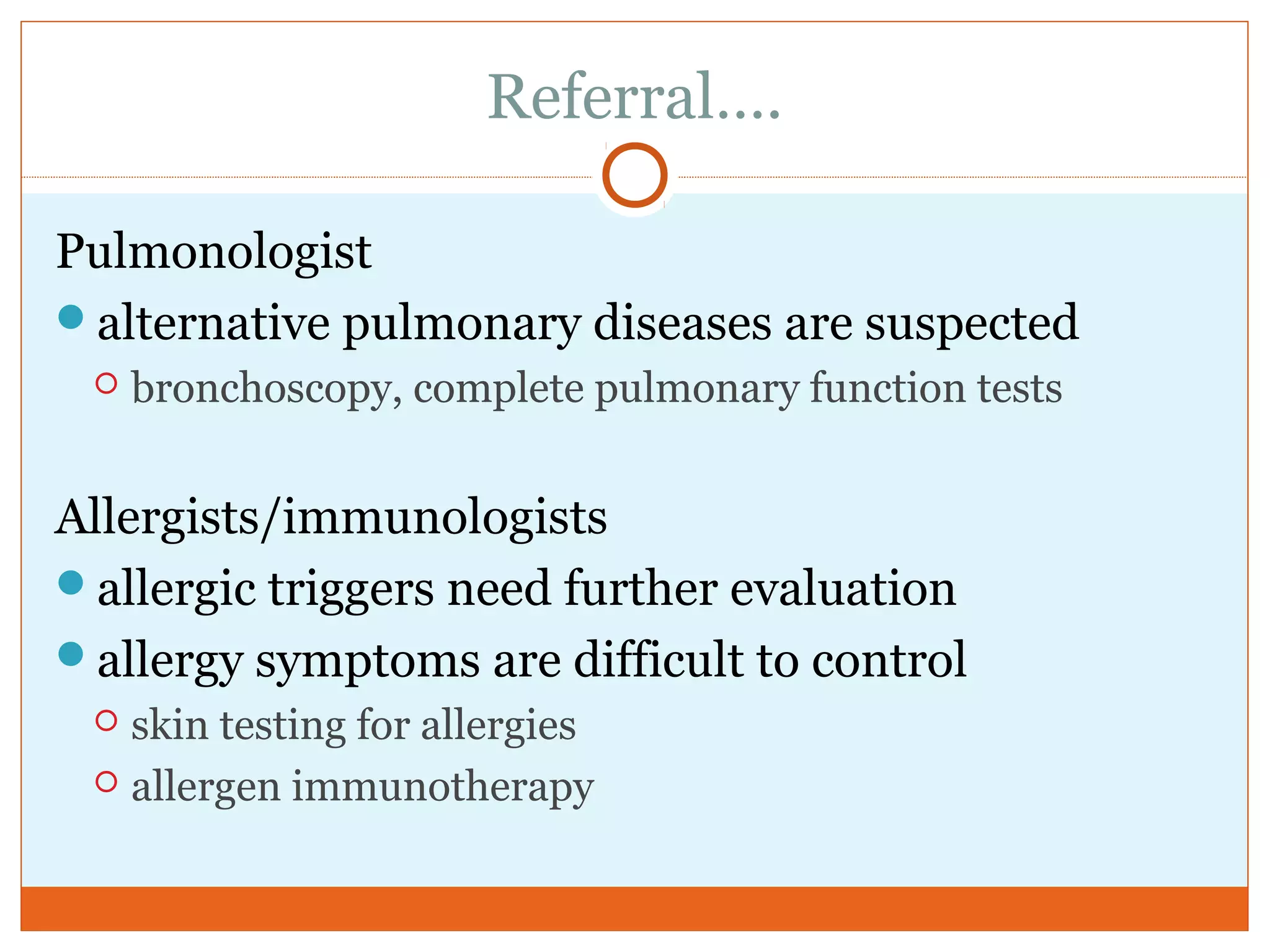 Referral….
Pulmonologist
alternative pulmonary diseases are suspected
 bronchoscopy, complete pulmonary function tests
Allergists/immunologists
allergic triggers need further evaluation
allergy symptoms are difficult to control
 skin testing for allergies
 allergen immunotherapy
 
