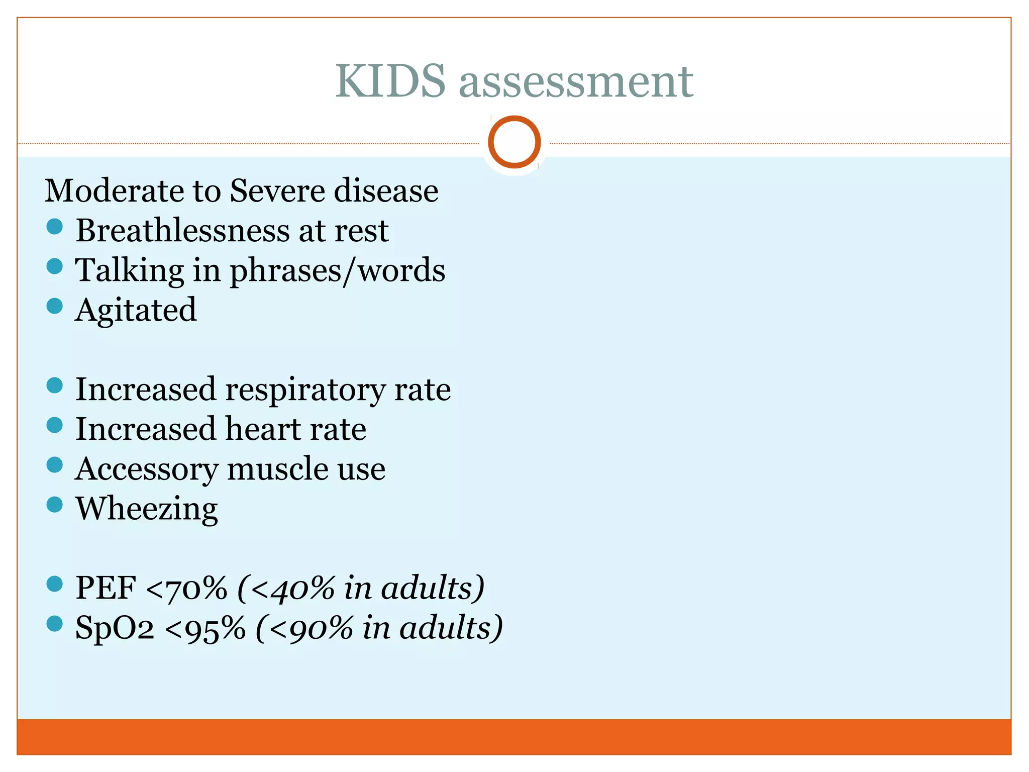 KIDS assessment
Moderate to Severe disease
Breathlessness at rest
Talking in phrases/words
Agitated
Increased respiratory rate
Increased heart rate
Accessory muscle use
Wheezing
PEF <70% (<40% in adults)
SpO2 <95% (<90% in adults)
 