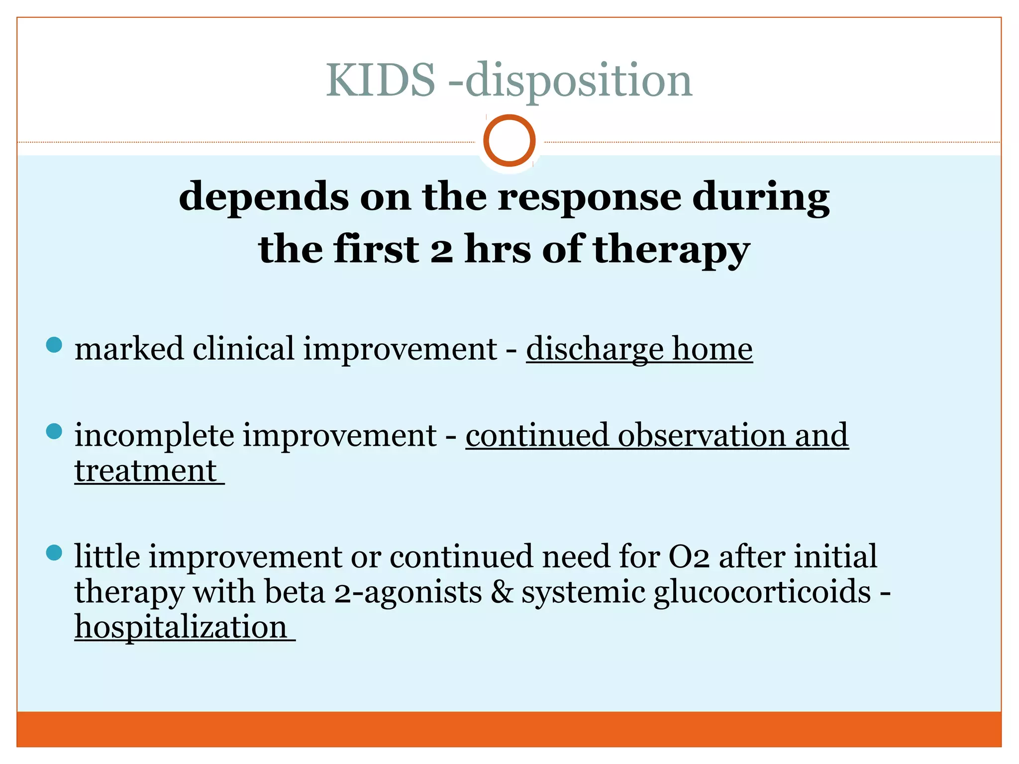 KIDS -disposition
depends on the response during
the first 2 hrs of therapy
marked clinical improvement - discharge home
incomplete improvement - continued observation and
treatment
little improvement or continued need for O2 after initial
therapy with beta 2-agonists & systemic glucocorticoids -
hospitalization
 