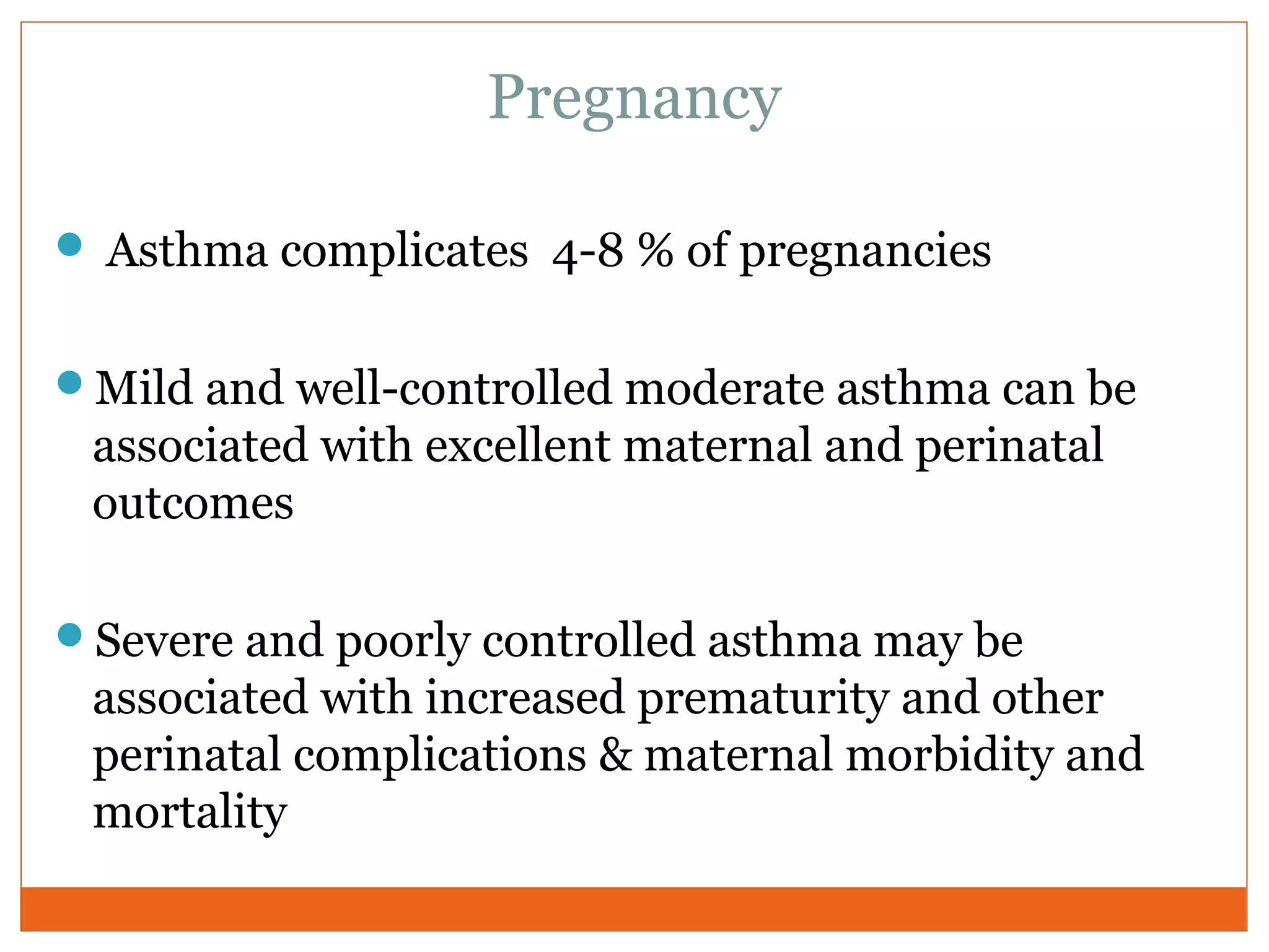 Pregnancy
 Asthma complicates 4-8 % of pregnancies
Mild and well-controlled moderate asthma can be
associated with excellent maternal and perinatal
outcomes
Severe and poorly controlled asthma may be
associated with increased prematurity and other
perinatal complications & maternal morbidity and
mortality
 
