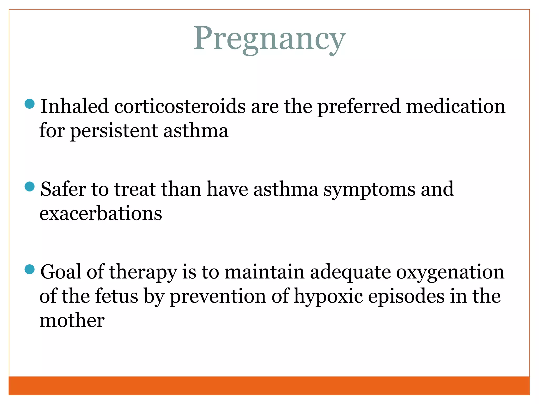 Pregnancy
Inhaled corticosteroids are the preferred medication
for persistent asthma
Safer to treat than have asthma symptoms and
exacerbations
Goal of therapy is to maintain adequate oxygenation
of the fetus by prevention of hypoxic episodes in the
mother
 