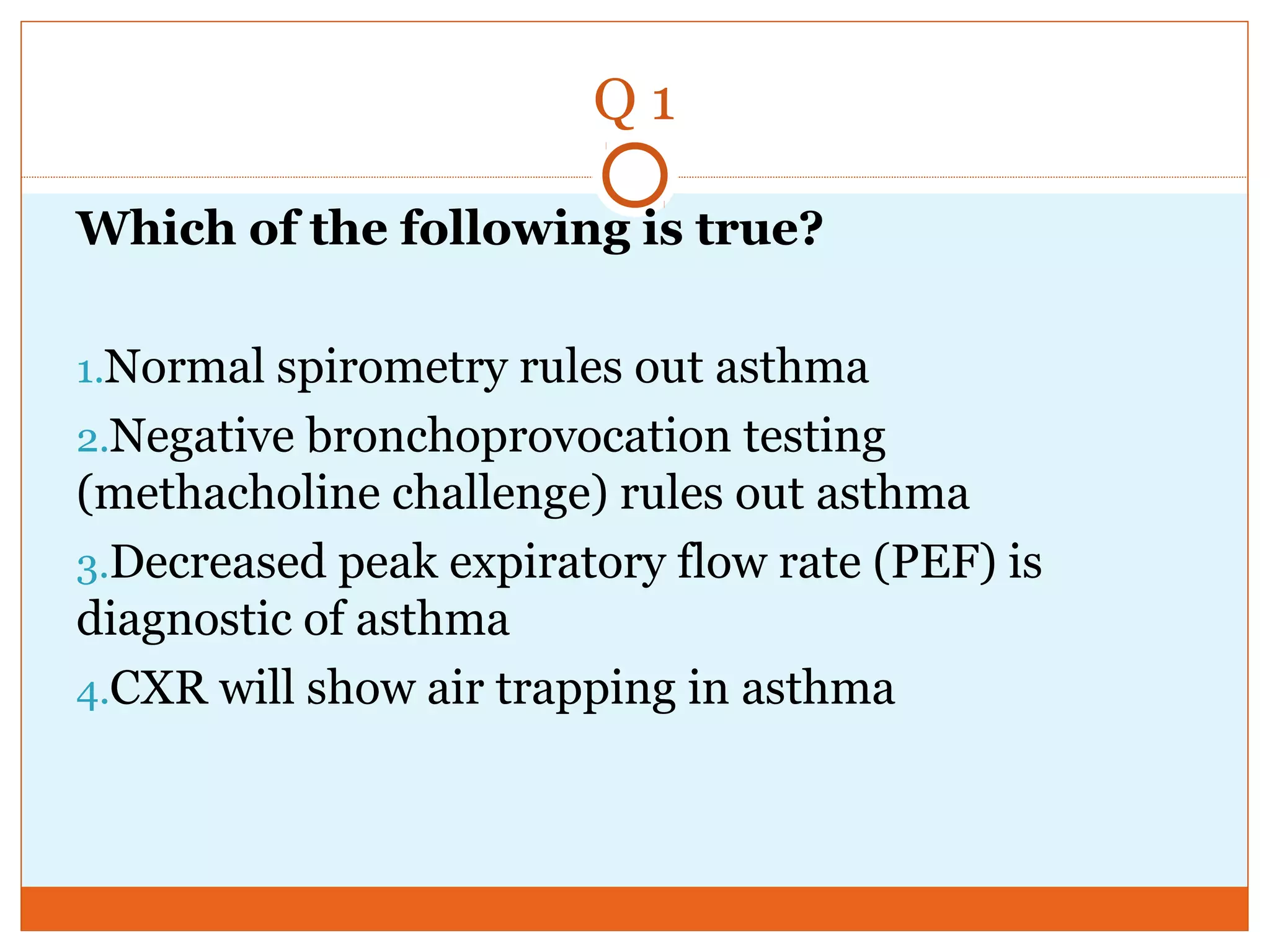 Q 1
Which of the following is true?
1.Normal spirometry rules out asthma
2.Negative bronchoprovocation testing
(methacholine challenge) rules out asthma
3.Decreased peak expiratory flow rate (PEF) is
diagnostic of asthma
4.CXR will show air trapping in asthma
 