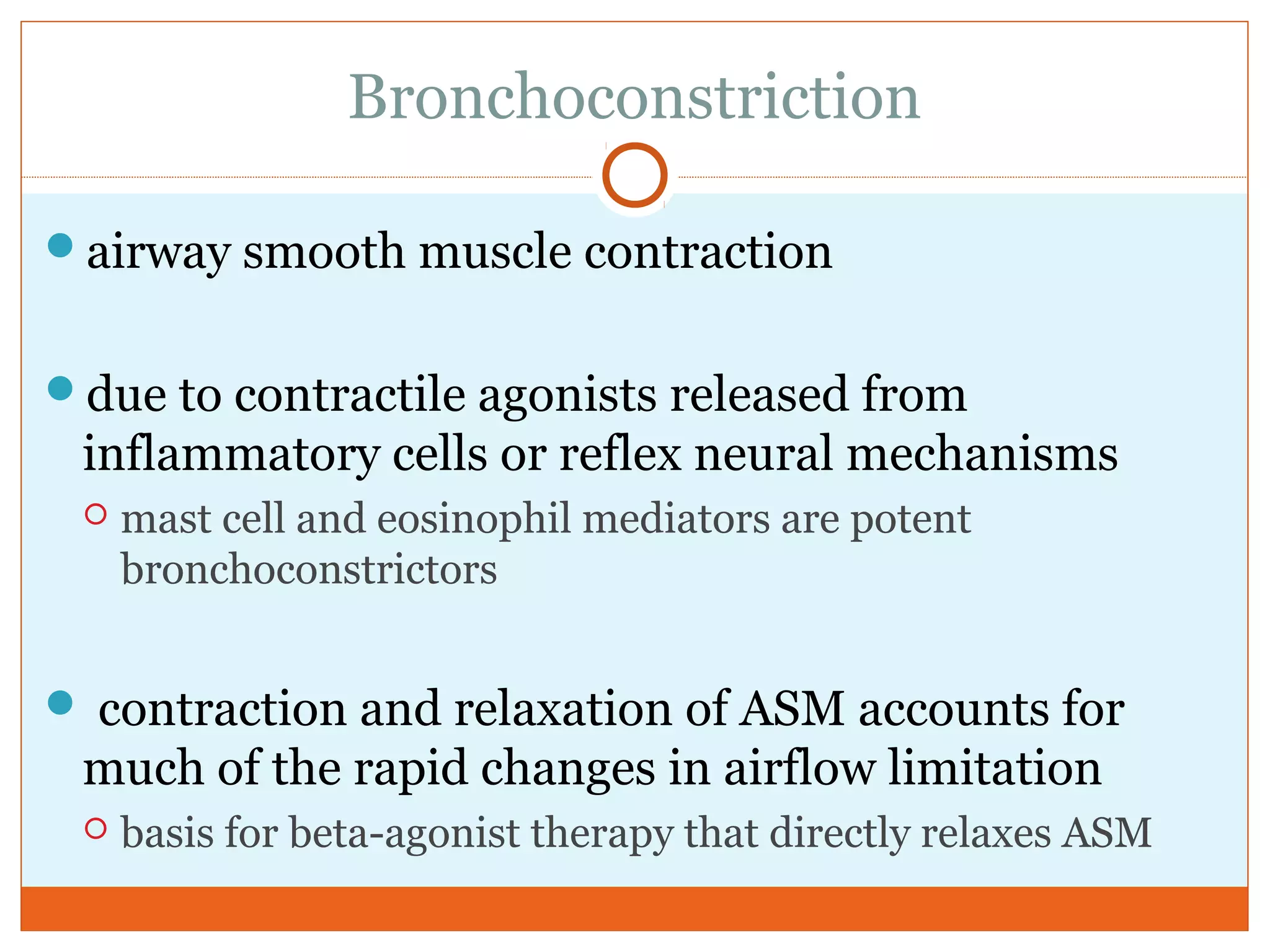 Bronchoconstriction
airway smooth muscle contraction
due to contractile agonists released from
inflammatory cells or reflex neural mechanisms
 mast cell and eosinophil mediators are potent
bronchoconstrictors
 contraction and relaxation of ASM accounts for
much of the rapid changes in airflow limitation
 basis for beta-agonist therapy that directly relaxes ASM
 