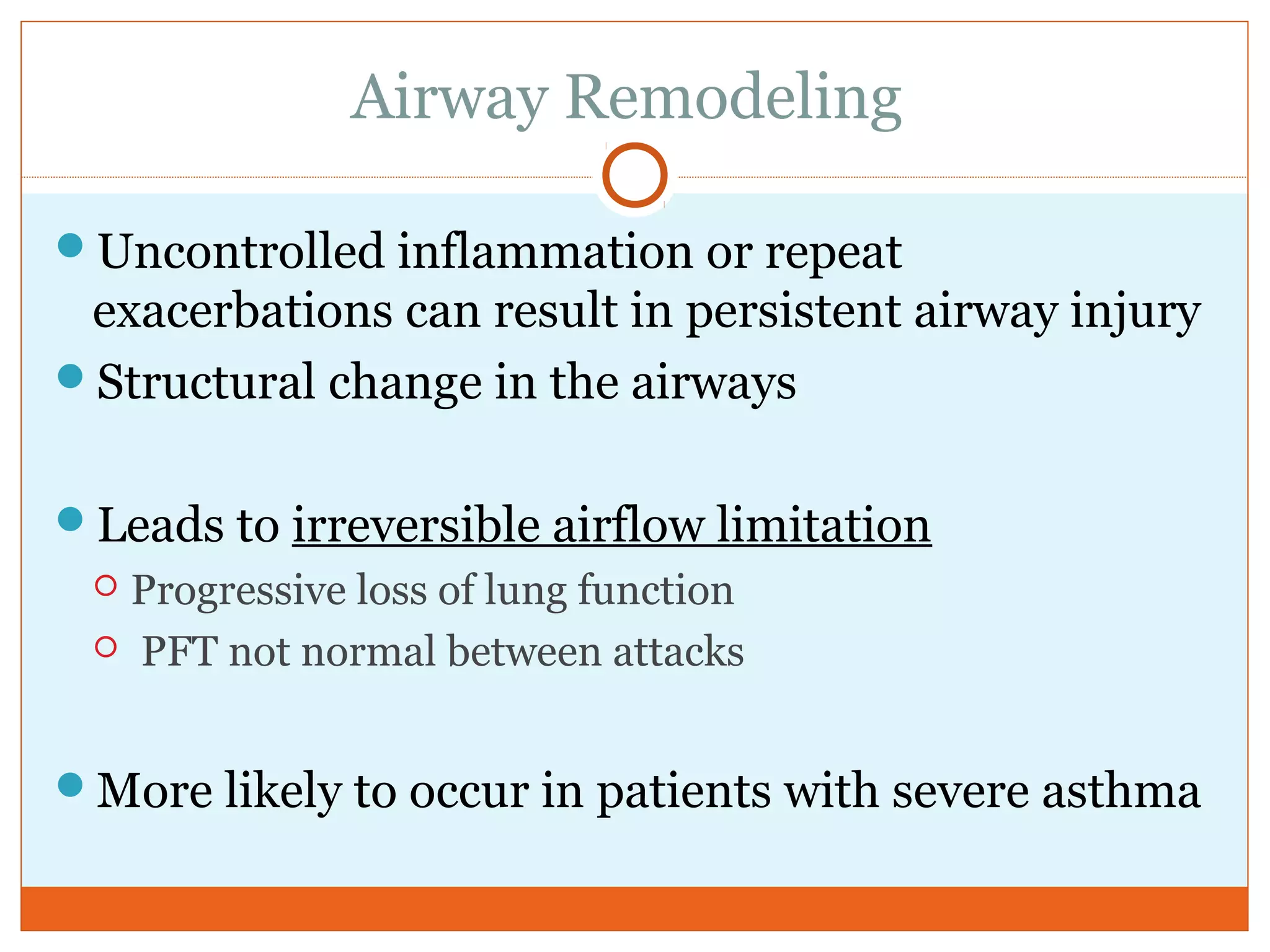 Airway Remodeling
Uncontrolled inflammation or repeat
exacerbations can result in persistent airway injury
Structural change in the airways
Leads to irreversible airflow limitation
 Progressive loss of lung function
 PFT not normal between attacks
More likely to occur in patients with severe asthma
 
