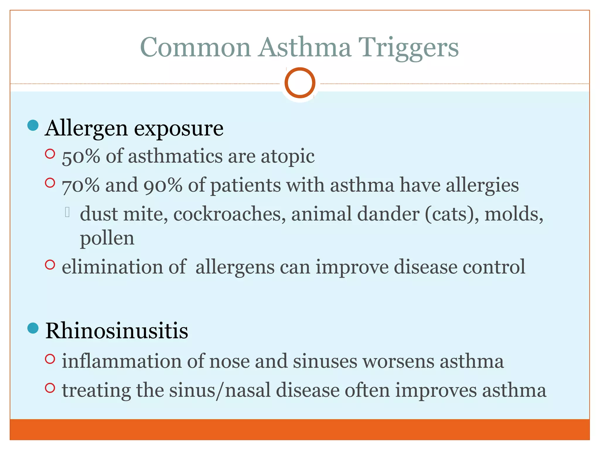 Common Asthma Triggers
Allergen exposure
 50% of asthmatics are atopic
 70% and 90% of patients with asthma have allergies
 dust mite, cockroaches, animal dander (cats), molds,
pollen
 elimination of allergens can improve disease control
Rhinosinusitis
 inflammation of nose and sinuses worsens asthma
 treating the sinus/nasal disease often improves asthma
 