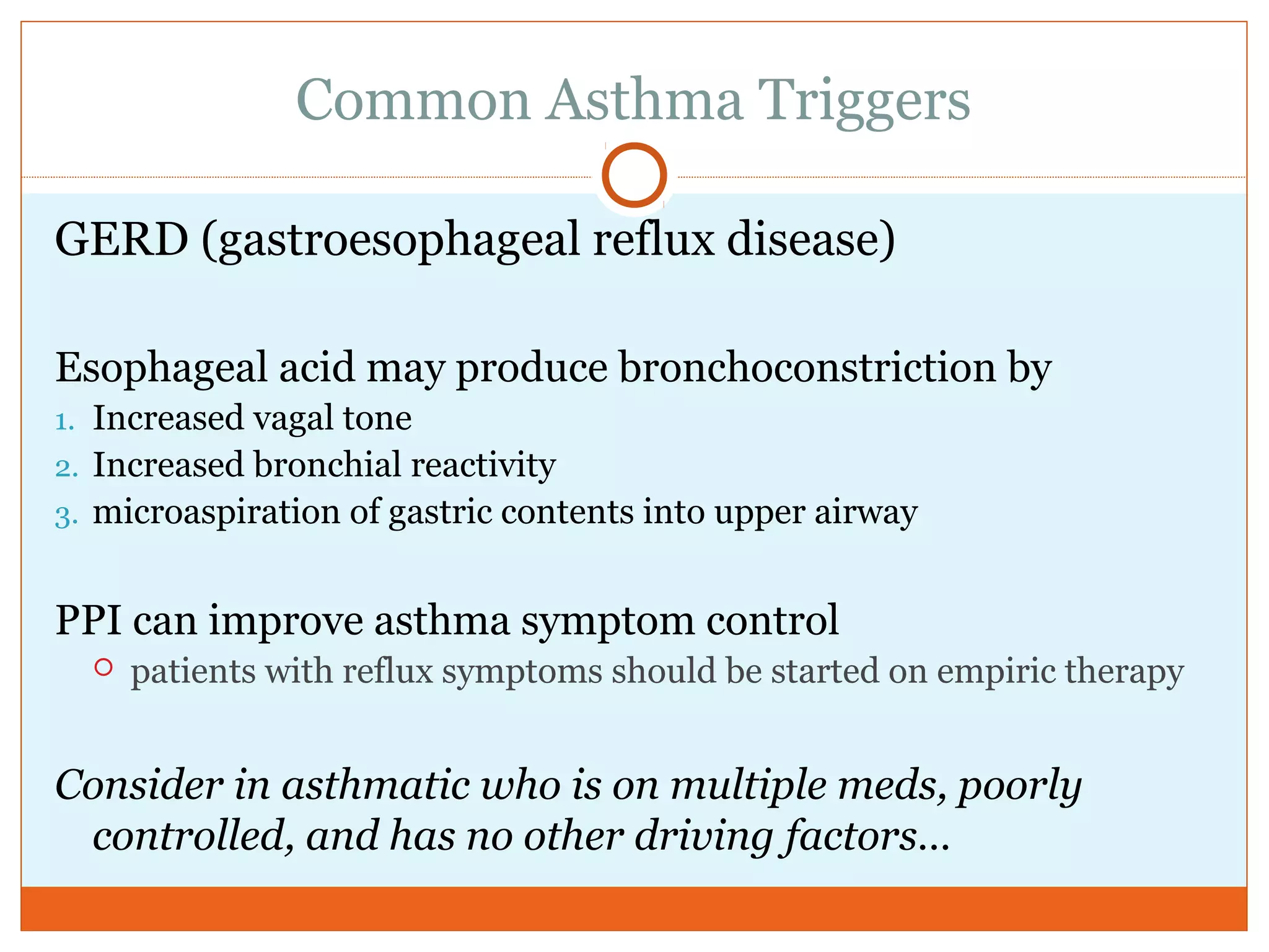 Common Asthma Triggers
GERD (gastroesophageal reflux disease)
Esophageal acid may produce bronchoconstriction by
1. Increased vagal tone
2. Increased bronchial reactivity
3. microaspiration of gastric contents into upper airway
PPI can improve asthma symptom control
 patients with reflux symptoms should be started on empiric therapy
Consider in asthmatic who is on multiple meds, poorly
controlled, and has no other driving factors…
 