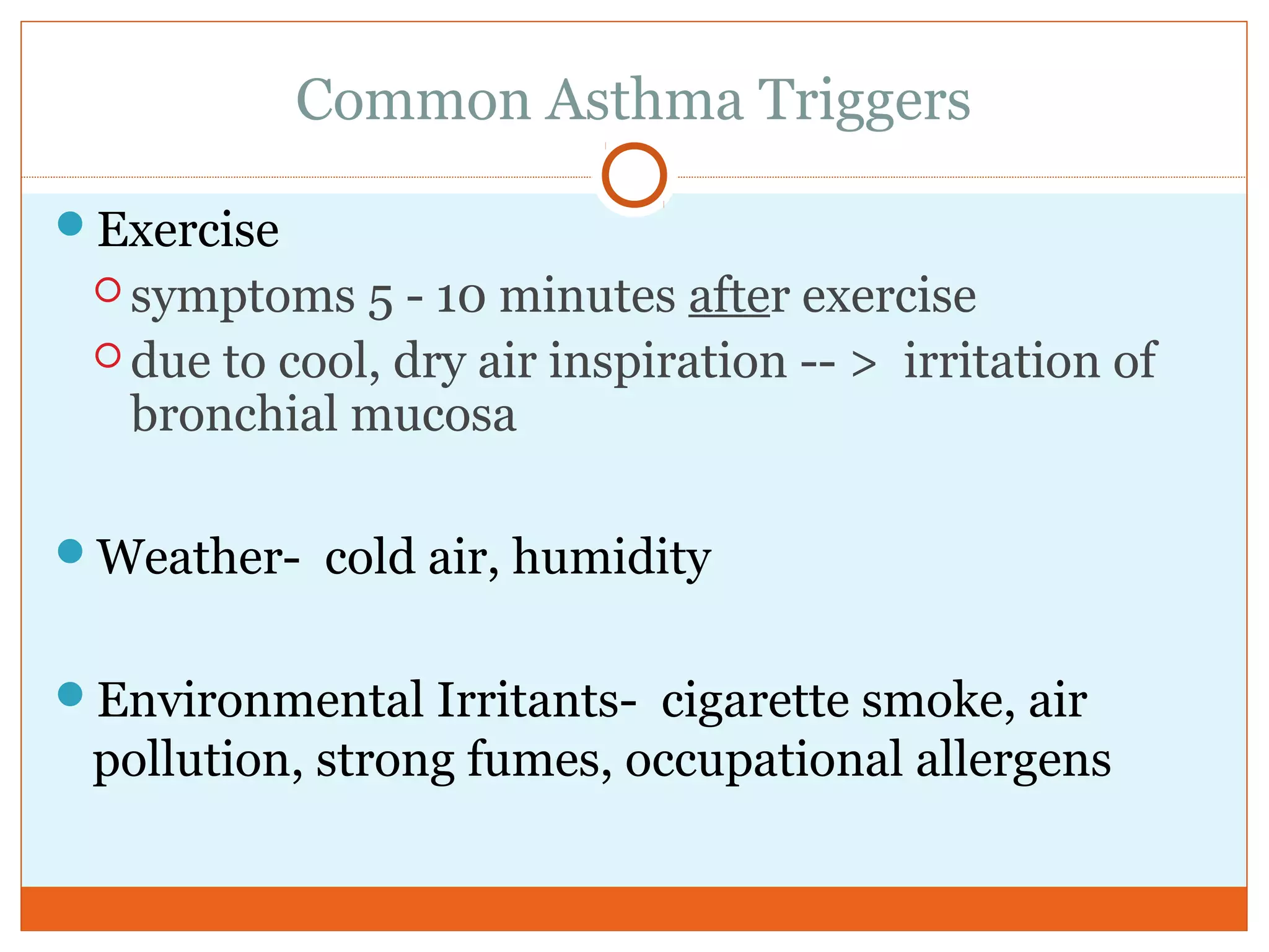 Common Asthma Triggers
Exercise
 symptoms 5 - 10 minutes after exercise
 due to cool, dry air inspiration -- > irritation of
bronchial mucosa
Weather- cold air, humidity
Environmental Irritants- cigarette smoke, air
pollution, strong fumes, occupational allergens
 