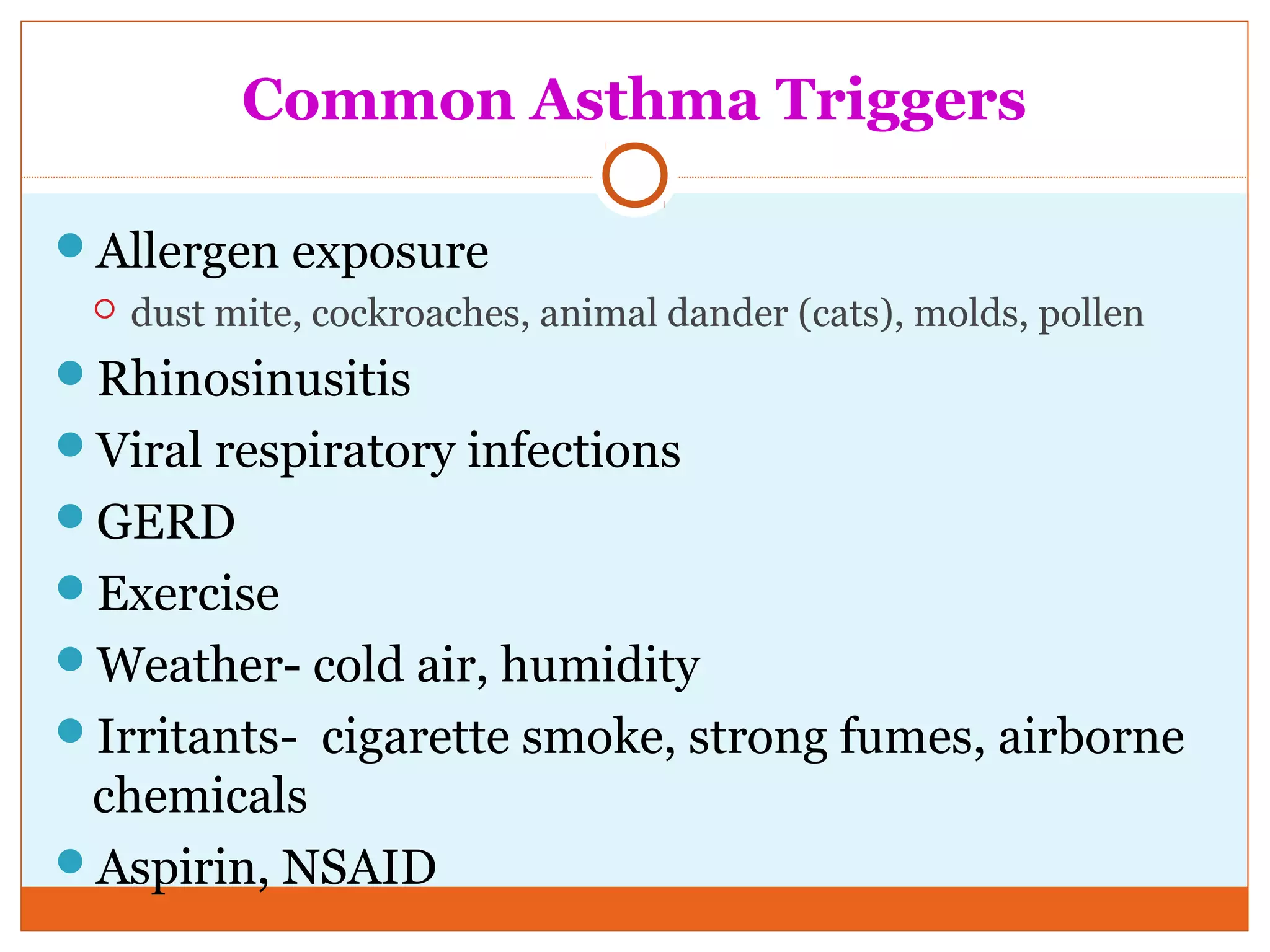 Common Asthma Triggers
Allergen exposure
 dust mite, cockroaches, animal dander (cats), molds, pollen
Rhinosinusitis
Viral respiratory infections
GERD
Exercise
Weather- cold air, humidity
Irritants- cigarette smoke, strong fumes, airborne
chemicals
Aspirin, NSAID
 